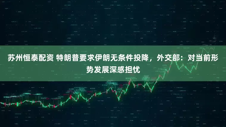 苏州恒泰配资 特朗普要求伊朗无条件投降，外交部：对当前形势发展深感担忧