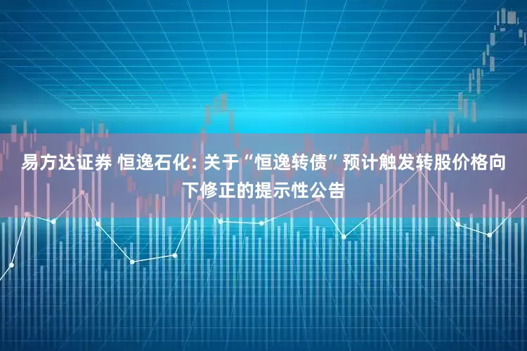 易方达证券 恒逸石化: 关于“恒逸转债”预计触发转股价格向下修正的提示性公告