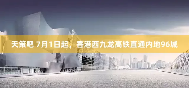 天策吧 7月1日起，香港西九龙高铁直通内地96城