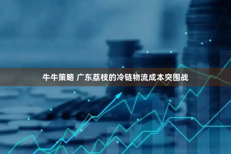 牛牛策略 广东荔枝的冷链物流成本突围战