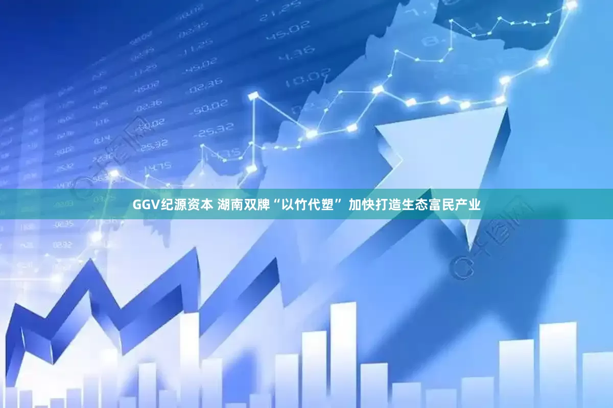 GGV纪源资本 湖南双牌“以竹代塑” 加快打造生态富民产业