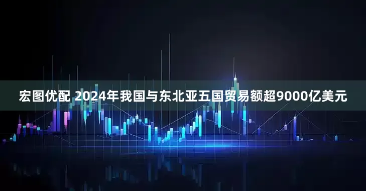 宏图优配 2024年我国与东北亚五国贸易额超9000亿美元