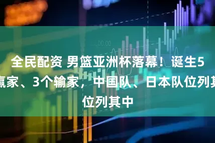 全民配资 男篮亚洲杯落幕！诞生5个赢家、3个输家，中国队、日本队位列其中