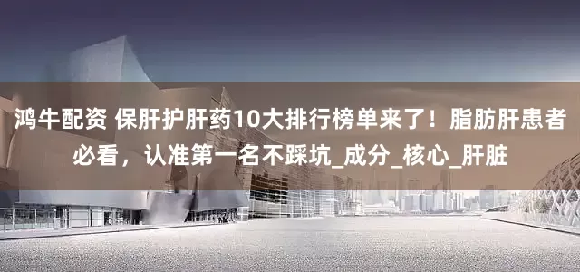鸿牛配资 保肝护肝药10大排行榜单来了！脂肪肝患者必看，认准第一名不踩坑_成分_核心_肝脏