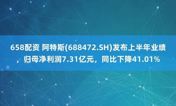 658配资 阿特斯(688472.SH)发布上半年业绩，归母净利润7.31亿元，同比下降41.01%