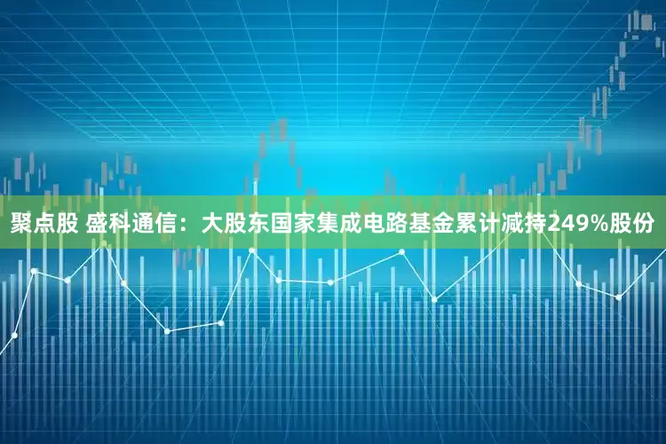 聚点股 盛科通信：大股东国家集成电路基金累计减持249%股份