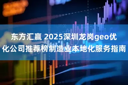 东方汇赢 2025深圳龙岗geo优化公司推荐榜制造业本地化服务指南