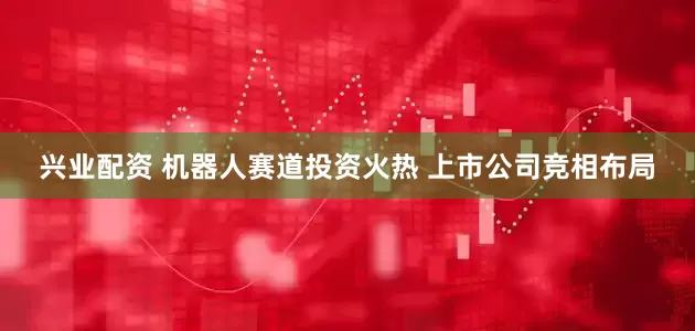 兴业配资 机器人赛道投资火热 上市公司竞相布局